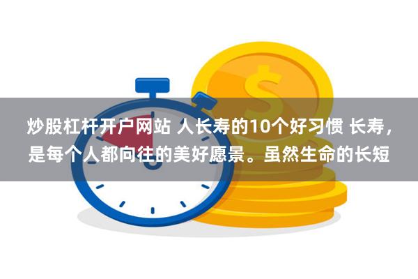 炒股杠杆开户网站 人长寿的10个好习惯 长寿，是每个人都向往的美好愿景。虽然生命的长短