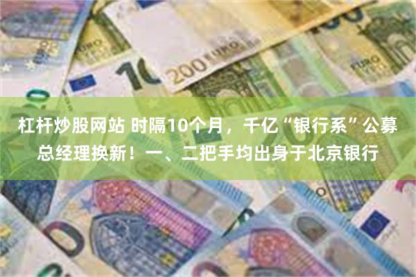 杠杆炒股网站 时隔10个月，千亿“银行系”公募总经理换新！一、二把手均出身于北京银行