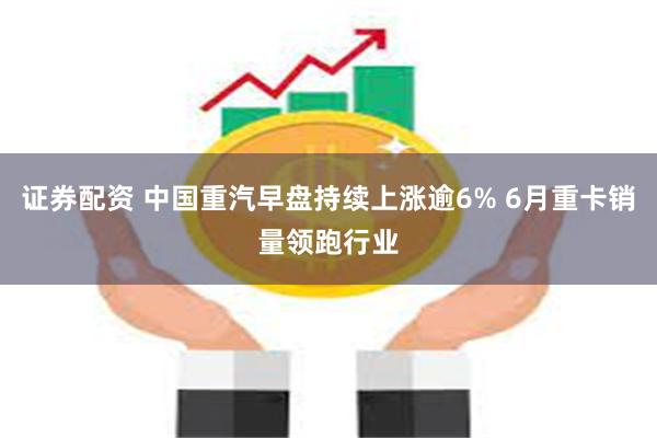 证券配资 中国重汽早盘持续上涨逾6% 6月重卡销量领跑行业