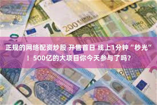 正规的网络配资炒股 开售首日 线上1分钟“秒光”！500亿的大项目你今天参与了吗？