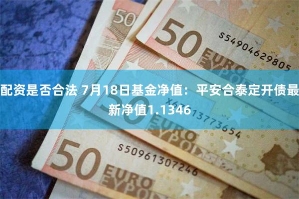 配资是否合法 7月18日基金净值：平安合泰定开债最新净值1.1346