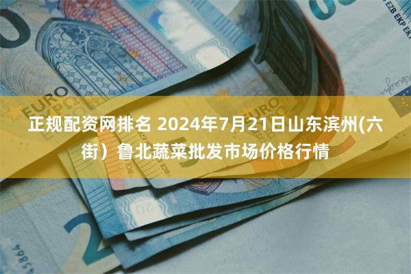 正规配资网排名 2024年7月21日山东滨州(六街）鲁北蔬菜批发市场价格行情