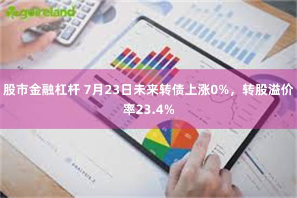 股市金融杠杆 7月23日未来转债上涨0%，转股溢价率23.4%