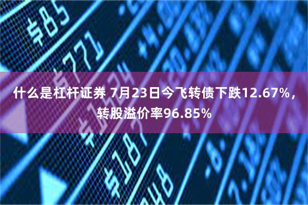 什么是杠杆证券 7月23日今飞转债下跌12.67%，转股溢价率96.85%