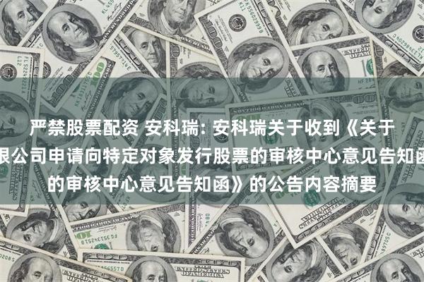 严禁股票配资 安科瑞: 安科瑞关于收到《关于安科瑞电气股份有限公司申请向特定对象发行股票的审核中心意见告知函》的公告内容摘要