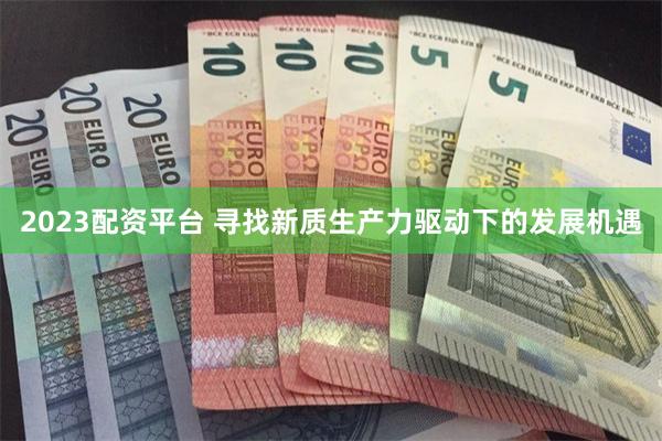 2023配资平台 寻找新质生产力驱动下的发展机遇