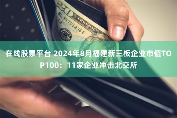 在线股票平台 2024年8月福建新三板企业市值TOP100：11家企业冲击北交所