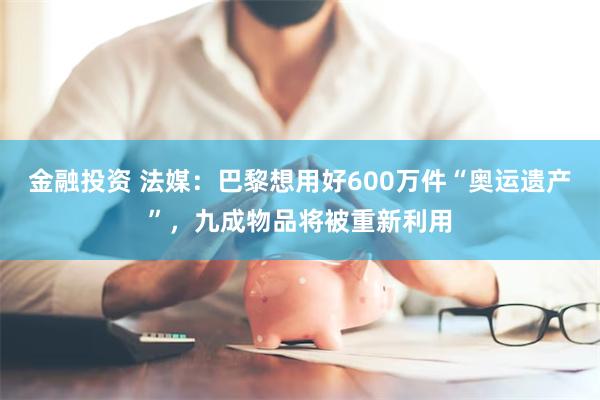 金融投资 法媒：巴黎想用好600万件“奥运遗产”，九成物品将被重新利用