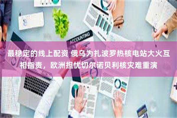 最稳定的线上配资 俄乌为扎波罗热核电站大火互相指责，欧洲担忧切尔诺贝利核灾难重演