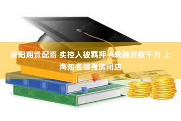 贵阳期货配资 实控人被羁押 A轮融资数千万 上海知名健身房闭店