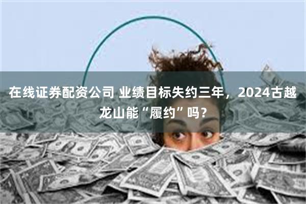 在线证券配资公司 业绩目标失约三年，2024古越龙山能“履约”吗？