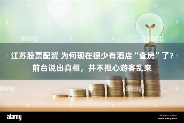 江苏股票配资 为何现在很少有酒店“查房”了？前台说出真相，并不担心游客乱来