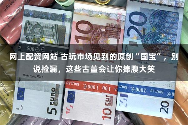 网上配资网站 古玩市场见到的原创“国宝”，别说捡漏，这些古董会让你捧腹大笑