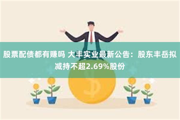 股票配债都有赚吗 大丰实业最新公告：股东丰岳拟减持不超2.69%股份