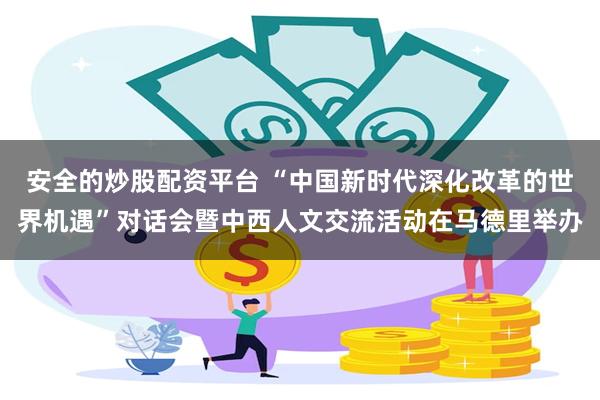 安全的炒股配资平台 “中国新时代深化改革的世界机遇”对话会暨中西人文交流活动在马德里举办