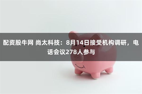 配资股牛网 尚太科技：8月14日接受机构调研，电话会议278人参与