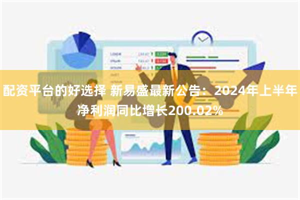 配资平台的好选择 新易盛最新公告：2024年上半年净利润同比增长200.02%