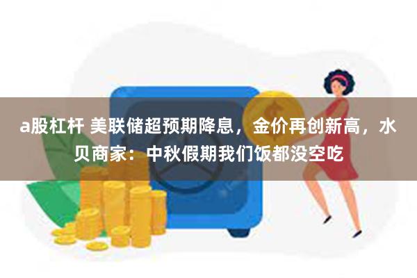 a股杠杆 美联储超预期降息，金价再创新高，水贝商家：中秋假期我们饭都没空吃