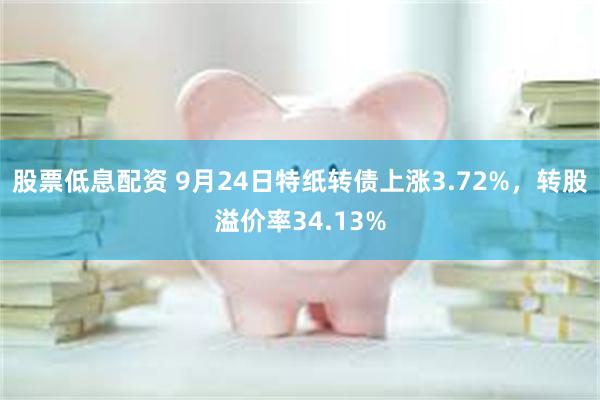 股票低息配资 9月24日特纸转债上涨3.72%，转股溢价率34.13%