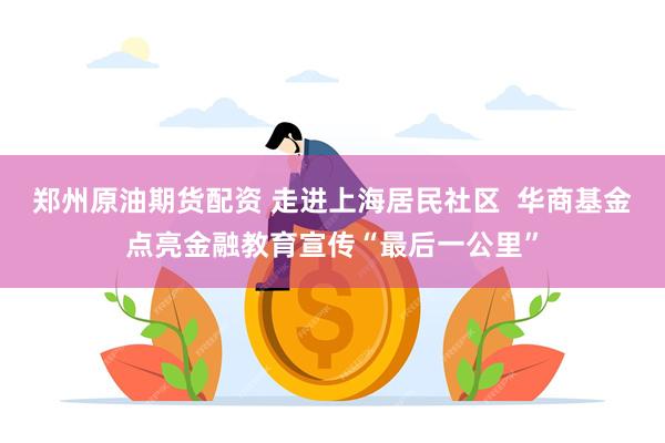 郑州原油期货配资 走进上海居民社区  华商基金点亮金融教育宣传“最后一公里”