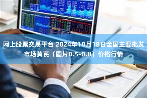 网上股票交易平台 2024年10月18日全国主要批发市场黄芪（圆片0.5-0.8）价格行情