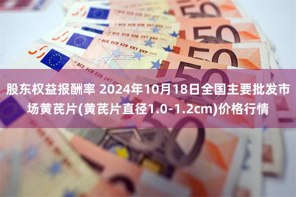 股东权益报酬率 2024年10月18日全国主要批发市场黄芪片(黄芪片直径1.0-1.2cm)价格行情