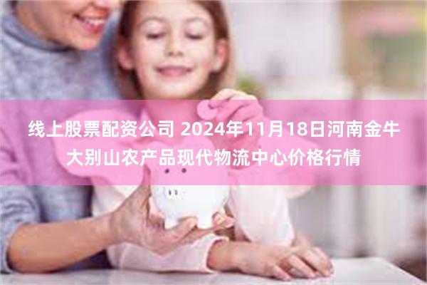 线上股票配资公司 2024年11月18日河南金牛大别山农产品现代物流中心价格行情