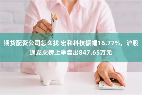 期货配资公司怎么找 宏和科技振幅16.77%，沪股通龙虎榜上净卖出847.65万元