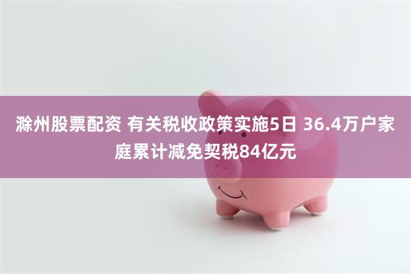 滁州股票配资 有关税收政策实施5日 36.4万户家庭累计减免契税84亿元