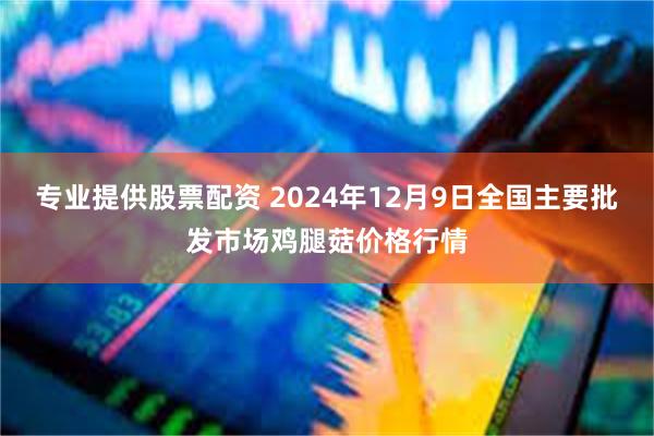 专业提供股票配资 2024年12月9日全国主要批发市场鸡腿菇价格行情