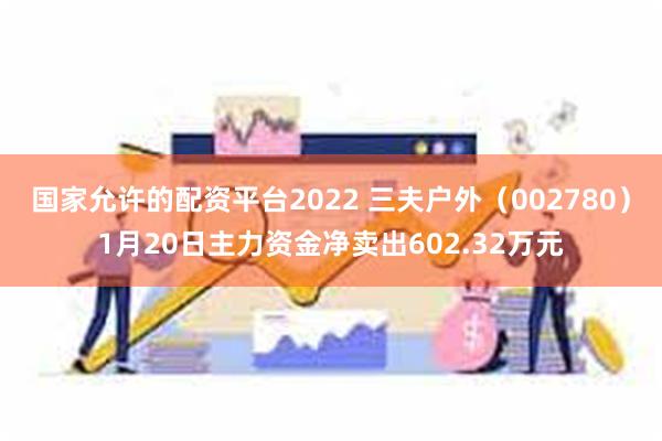 国家允许的配资平台2022 三夫户外（002780）1月20日主力资金净卖出602.32万元