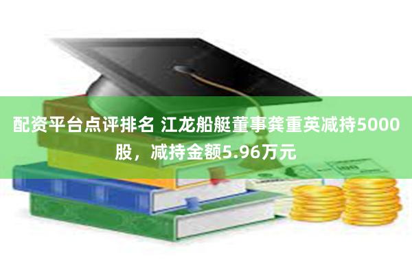 配资平台点评排名 江龙船艇董事龚重英减持5000股，减持金额5.96万元