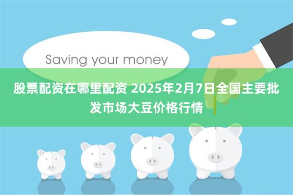 股票配资在哪里配资 2025年2月7日全国主要批发市场大豆价格行情