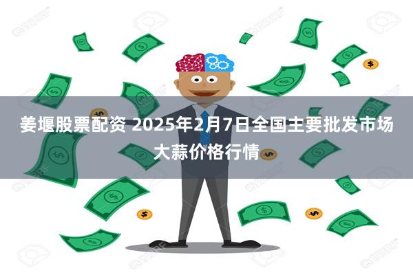 姜堰股票配资 2025年2月7日全国主要批发市场大蒜价格行情