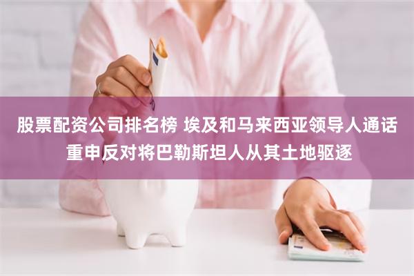 股票配资公司排名榜 埃及和马来西亚领导人通话 重申反对将巴勒斯坦人从其土地驱逐