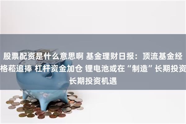 股票配资是什么意思啊 基金理财日报：顶流基金经理刘格菘追捧 杠杆资金加仓 锂电池或在“制造”长期投资机遇